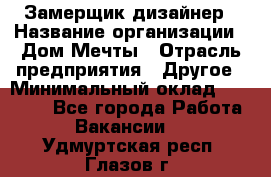 Замерщик-дизайнер › Название организации ­ Дом Мечты › Отрасль предприятия ­ Другое › Минимальный оклад ­ 30 000 - Все города Работа » Вакансии   . Удмуртская респ.,Глазов г.